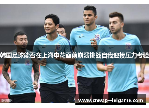 韩国足球能否在上海申花面前崩溃挑战自我迎接压力考验