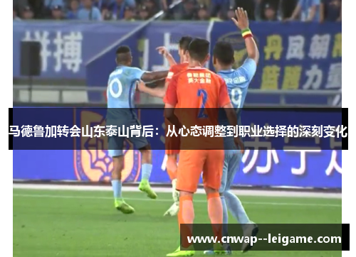 马德鲁加转会山东泰山背后：从心态调整到职业选择的深刻变化