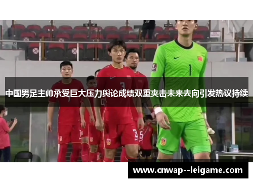 中国男足主帅承受巨大压力舆论成绩双重夹击未来去向引发热议持续 中国男足主帅承受巨大压力舆论成绩双重夹击未来去向引发热议持续